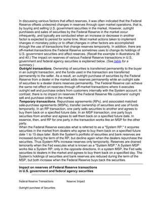 In discussing various factors that affect reserves, it was often indicated that the Federal
Reserve offsets undesired changes in reserves through open market operations, that is,
by buying and selling U.S. government securities in the market. However, outright
purchases and sales of securities by the Federal Reserve in the market occur
infrequently, and typically are conducted when an increase or decrease in another
factor is expected to persist for some time. Most market actions taken to implement
changes in monetary policy or to offset changes in other factors are accomplished
through the use of transactions that change reserves temporarily. In addition, there are
off-market transactions the Federal Reserve sometimes uses to change its holdings of
U.S. government securities and affect reserves. (Recall the example in illustrations 38
and 40.) The impact on reserves of various Federal Reserve transactions in U.S.
government and federal agency securities is explained below. (See table for a
summary.)
Outright transactions. Ownership of securities is transferred permanently to the buyer
in an outright transaction, and the funds used in the transaction are transferred
permanently to the seller. As a result, an outright purchase of securities by the Federal
Reserve from a dealer in the market adds reserves permanently while an outright sale
of securities to a dealer drains reserves permanently. The Federal Reserve can achieve
the same net effect on reserves through off-market transactions where it executes
outright sell and purchase orders from customers internally with the System account. In
contrast, there is no impact on reserves if the Federal Reserve fills customers' outright
sell and purchase orders in the market.
Temporary transactions. Repurchase agreements (RPs), and associated matched
sale-purchase agreements (MSPs), transfer ownership of securities and use of funds
temporarily. In an RP transaction, one party sells securities to another and agrees to
buy them back on a specified future date. In an MSP transaction, one party buys
securities from another and agrees to sell them back on a specified future date. In
essence, then, and RP for one party in the transaction works like an MSP for the other
party.
When the Federal Reserve executes what is referred to as a "System RP," it acquires
securities in the market from dealers who agree to buy them back on a specified future
date 1 to 15 days later. Both the System's portfolio of securities and bank reserves are
increased during the term of the RP, but decline again when the dealers repurchase the
securities. Thus System RPs increase reserves only temporarily. Reserves are drained
temorarily when the Fed executes what is known as a "System MSP." A System MSP
works like a System RP, only in the opposite directions. In a system MSP, the Fed sells
securities to dealers in the market and agrees to buy them back on a specified day. The
System's holdings of securities and bank reserves are reduced during the term of the
MSP, but both increase when the Federal Reserve buys back the securities.

Impact on reserves of Federal Reserve transactions
in U.S. government and federal agency securities


Federal Reserve Transactions       Reserve Impact

Outright purchase of Securities
 