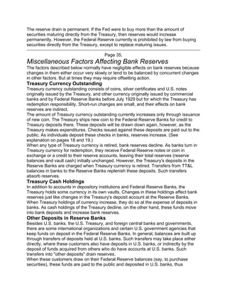 The reserve drain is permanent. If the Fed were to buy more than the amount of
securities maturing directly from the Treasury, then reserves would increase
permanently. However, the Federal Reserve currently is prohibited by law from buying
securities directly from the Treasury, except to replace maturing issues.

                                       Page 35.
Miscellaneous Factors Affecting Bank Reserves
The factors described below normally have negligible effects on bank reserves because
changes in them either occur very slowly or tend to be balanced by concurrent changes
in other factors. But at times they may require offsetting action.
Treasury Currency Outstanding
Treasury currency outstanding consists of coins, silver certificates and U.S. notes
originally issued by the Treasury, and other currency originally issued by commercial
banks and by Federal Reserve Banks before July 1929 but for which the Treasury has
redemption responsibility. Short-run changes are small, and their effects on bank
reserves are indirect.
The amount of Treasury currency outstanding currently increases only through issuance
of new coin. The Treasury ships new coin to the Federal Reserve Banks for credit to
Treasury deposits there. These deposits will be drawn down again, however, as the
Treasury makes expenditures. Checks issued against these deposits are paid out to the
public. As individuals deposit these checks in banks, reserves increase. (See
explanation on pages 18 and 19.)
When any type of Treasury currency is retired, bank reserves decline. As banks turn in
Treasury currency for redemption, they receive Federal Reserve notes or coin in
exchange or a credit to their reserve accounts, leaving their total reserves (reserve
balances and vault cash) initially unchanged. However, the Treasury's deposits in the
Reserve Banks are charged when Treasury currency is retired. Transfers from TT&L
balances in banks to the Reserve Banks replenish these deposits. Such transfers
absorb reserves.
Treasury Cash Holdings
In addition to accounts in depository institutions and Federal Reserve Banks, the
Treasury holds some currency in its own vaults. Changes in these holdings affect bank
reserves just like changes in the Treasury's deposit account at the Reserve Banks.
When Treasury holdings of currency increase, they do so at the expense of deposits in
banks. As cash holdings of the Treasury decline, on the other hand, these funds move
into bank deposits and increase bank reserves.
Other Deposits in Reserve Banks
Besides U.S. banks, the U.S. Treasury, and foreign central banks and governments,
there are some international organizations and certain U.S. government agencies that
keep funds on deposit in the Federal Reserve Banks. In general, balances are built up
through transfers of deposits held at U.S. banks. Such transfers may take place either
directly, where these customers also have deposits in U.S. banks, or indirectly by the
deposit of funds acquired from others who do have accounts at U.S. banks. Such
transfers into "other deposits" drain reserves.
When these customers draw on their Federal Reserve balances (say, to purchase
securities), these funds are paid to the public and deposited in U.S. banks, thus
 