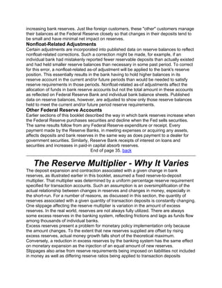 increasing bank reserves. Just like foreign customers, these "other" customers manage
their balances at the Federal Reserve closely so that changes in their deposits tend to
be small and have minimal net impact on reserves.
Nonfloat-Related Adjustments
Certain adjustments are incorporated into published data on reserve balances to reflect
nonfloat-related corrections. Such a correction might be made, for example, if an
individual bank had mistakenly reported fewer reservable deposits than actually existed
and had held smaller reserve balances than necessary in some past period. To correct
for this error, a nonfloat-related as-of adjustment will be applied to the bank's reserve
position. This essentially results in the bank having to hold higher balances in its
reserve account in the current and/or future periods than would be needed to satisfy
reserve requirements in those periods. Nonfloat-related as-of adjustments affect the
allocation of funds in bank reserve accounts but not the total amount in these accounts
as reflected on Federal Reserve Bank and individual bank balance sheets. Published
data on reserve balances, however, are adjusted to show only those reserve balances
held to meet the current and/or future period reserve requirements.
Other Federal Reserve Accounts
Earlier sections of this booklet described the way in which bank reserves increase when
the Federal Reserve purchases securities and decline when the Fed sells securities.
The same results follow from any Federal Reserve expenditure or receipt. Every
payment made by the Reserve Banks, in meeting expenses or acquiring any assets,
affects deposits and bank reserves in the same way as does payment to a dealer for
government securities. Similarly, Reserve Bank receipts of interest on loans and
securities and increases in paid-in capital absorb reserves.
                                   End of page 35. back


   The Reserve Multiplier - Why It Varies
The deposit expansion and contraction associated with a given change in bank
reserves, as illustrated earlier in this booklet, assumed a fixed reserve-to-deposit
multiplier. That multiplier was determined by a uniform percentage reserve requirement
specified for transaction accounts. Such an assumption is an oversimplification of the
actual relationship between changes in reserves and changes in money, especially in
the short-run. For a number of reasons, as discussed in this section, the quantity of
reserves associated with a given quantity of transaction deposits is constantly changing.
One slippage affecting the reserve multiplier is variation in the amount of excess
reserves. In the real world, reserves are not always fully utilized. There are always
some excess reserves in the banking system, reflecting frictions and lags as funds flow
among thousands of individual banks.
Excess reserves present a problem for monetary policy implementation only because
the amount changes. To the extent that new reserves supplied are offset by rising
excess reserves, actual money growth falls short of the theoretical maximum.
Conversely, a reduction in excess reserves by the banking system has the same effect
on monetary expansion as the injection of an equal amount of new reserves.
Slippages also arise from reserve requirements being imposed on liabilities not included
in money as well as differing reserve ratios being applied to transaction deposits
 