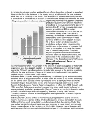 A net injection of reserves has widely different effects depending on how it is absorbed.
Only a dollar-for-dollar increase in the money supply would result if the new reserves
were paid out in currency to the public. With a uniform 10 percent reserve requirement,
a $1 increase in reserves would support $10 of additional transaction accounts. An even
                                            larger amount would be supported under the
                                            graduated system where smaller institutions
                                            are subject to reserve requirements below 10
                                            percent. But, $1 of new reserves also would
                                            support an additional $10 of certain
                                            reservable transaction accounts that are not
                                            counted as money. (See chart below.)
                                            Normally, an increase in reserves would be
                                            absorbed by some combination of these
                                            currency and transaction deposit changes.
                                            All of these factors are to some extent
                                            predictable and are taken into account in
                                            decisions as to the amount of reserves that
                                            need to be supplied to achieve the desired
                                            rate of monetary expansion. They help
                                            explain why short-run fluctuations in bank
                                            reserves often are disproportionate to, and
                                            sometimes in the opposite direction from,
                                            changes in the deposit component of money.
                                          Money Creation and Reserve
                                          Management
Another reason for short-run variation in the amount of reserves supplied is that credit
expansion - and thus deposit creation - is variable, reflecting uneven timing of credit
demands. Although bank loan policies normally take account of the general availability
of funds, the size and timing of loans and investments made under those policies
depend largely on customers' credit needs.
In the real world, a bank's lending is not normally constrained by the amount of excess
reserves it has at any given moment. Rather, loans are made, or not made, depending
on the bank's credit policies and its expectations about its ability to obtain the funds
necessary to pay its customers' checks and maintain required reserves in a timely
fashion. In fact, because Federal Reserve regulations in effect from 1968 through early
1984 specified that average required reserves for a given week should be based on
average deposit levels two weeks earlier ("lagged" reserve accounting), deposit creation
actually preceded the provision of supporting reserves. In early 1984, a more
"contemporaneous" reserve accounting system was implemented in order to improve
monetary control.
In February 1984, banks shifted to maintaining average reserves over a two-week
reserve maintenance period ending Wednesday against average transaction deposits
held over the two-week computation period ending only two days earlier. Under this
rule, actual transaction deposit expansion was expected to more closely approximate
the process explained at the beginning of this booklet. However, some slippages still
exist because of short-run uncertainties about the level of both reserves and transaction
 