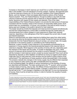 Increases or decreases in bank reserves can result from a number of factors discussed
later in this booklet. From the standpoint of money creation, however, the essential point
is that the reserves of banks are, for the most part, liabilities of the Federal Reserve
Banks, and net changes in them are largely determined by actions of the Federal
Reserve System. Thus, the Federal Reserve, through its ability to vary both the total
volume of reserves and the required ratio of reserves to deposit liabilities, influences
banks' decisions with respect to their assets and deposits. One of the major
responsibilities of the Federal Reserve System is to provide the total amount of reserves
consistent with the monetary needs of the economy at reasonably stable prices. Such
actions take into consideration, of course, any changes in the pace at which money is
being used and changes in the public's demand for cash balances.
The reader should be mindful that deposits and reserves tend to expand simultaneously
and that the Federal Reserve's control often is exerted through the market place as
individual banks find it either cheaper or more expensive to obtain their required
reserves, depending on the willingness of the Fed to support the current rate of credit
and deposit expansion.
While an individual bank can obtain reserves by bidding them away from other banks,
this cannot be done by the banking system as a whole. Except for reserves borrowed
temporarily from the Federal Reserve's discount window, as is shown later, the supply
of reserves in the banking system is controlled by the Federal Reserve.
Moreover, a given increase in bank reserves is not necessarily accompanied by an
expansion in money equal to the theoretical potential based on the required ratio of
reserves to deposits. What happens to the quantity of money will vary, depending upon
the reactions of the banks and the public. A number of slippages may occur. What
amount of reserves will be drained into the public's currency holdings? To what extent
will the increase in total reserves remain unused as excess reserves? How much will be
absorbed by deposits or other liabilities not defined as money but against which banks
might also have to hold reserves? How sensitive are the banks to policy actions of the
central bank? The significance of these questions will be discussed later in this booklet.
The answers indicate why changes in the money supply may be different than expected
or may respond to policy action only after considerable time has elapsed.
In the succeeding pages, the effects of various transactions on the quantity of money
are described and illustrated. The basic working tool is the "T" account, which provides
a simple means of tracing, step by step, the effects of these transactions on both the
asset and liability sides of bank balance sheets. Changes in asset items are entered on
the left half of the "T" and changes in liabilities on the right half. For any one transaction,
of course, there must be at least two entries in order to maintain the equality of assets
and liabilities.

1In order to describe the money-creation process as simply as possible, the term "bank" used in this booklet should be understood to
encompass all depository institutions. Since the Depository Institutions Deregulation and Monetary Control Act of 1980, all depository
institutions have been permitted to offer interest bearing transaction accounts to certain customers. Transaction accounts (interest bearing as
well as demand deposits on which payment of interest is still legally prohibited) at all depository institutions are subject to the reserve
requirements set by the Federal Reserve. Thus all such institutions, not just commercial banks, have the potential for creating money.
back
2Part of an individual bank's reserve account may represent its reserve balance used to meet its reserve requirements while another part
may be its required clearing balance on which earnings credits are generated to pay for Federal Reserve Bank services. back
 