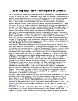 Bank Deposits - How They Expand or Contract
Let us assume that expansion in the money stock is desired by the Federal Reserve to
achieve its policy objectives. One way the central bank can initiate such an expansion is
through purchases of securities in the open market. Payment for the securities adds to
bank reserves. Such purchases (and sales) are called "open market operations."
How do open market purchases add to bank reserves and deposits? Suppose the
Federal Reserve System, through its trading desk at the Federal Reserve Bank of New
York, buys $10,000 of Treasury bills from a dealer in U. S. government securities.(3) In
today's world of computerized financial transactions, the Federal Reserve Bank pays for
the securities with an "telectronic" check drawn on itself.(4) Via its "Fedwire" transfer
network, the Federal Reserve notifies the dealer's designated bank (Bank A) that
payment for the securities should be credited to (deposited in) the dealer's account at
Bank A. At the same time, Bank A's reserve account at the Federal Reserve is credited
for the amount of the securities purchase. The Federal Reserve System has added
$10,000 of securities to its assets, which it has paid for, in effect, by creating a liability
on itself in the form of bank reserve balances. These reserves on Bank A's books are
matched by $10,000 of the dealer's deposits that did not exist before. See illustration 1.
How the Multiple Expansion Process Works
If the process ended here, there would be no "multiple" expansion, i.e., deposits and
bank reserves would have changed by the same amount. However, banks are required
to maintain reserves equal to only a fraction of their deposits. Reserves in excess of this
amount may be used to increase earning assets - loans and investments. Unused or
excess reserves earn no interest. Under current regulations, the reserve requirement
against most transaction accounts is 10 percent.(5) Assuming, for simplicity, a uniform
10 percent reserve requirement against all transaction deposits, and further assuming
that all banks attempt to remain fully invested, we can now trace the process of
expansion in deposits which can take place on the basis of the additional reserves
provided by the Federal Reserve System's purchase of U. S. government securities.
The expansion process may or may not begin with Bank A, depending on what the
dealer does with the money received from the sale of securities. If the dealer
immediately writes checks for $10,000 and all of them are deposited in other banks,
Bank A loses both deposits and reserves and shows no net change as a result of the
System's open market purchase. However, other banks have received them. Most
likely, a part of the initial deposit will remain with Bank A, and a part will be shifted to
other banks as the dealer's checks clear.
It does not really matter where this money is at any given time. The important fact is that
these deposits do not disappear. They are in some deposit accounts at all times. All
banks together have $10,000 of deposits and reserves that they did not have before.
However, they are not required to keep $10,000 of reserves against the $10,000 of
deposits. All they need to retain, under a 10 percent reserve requirement, is $1000. The
remaining $9,000 is "excess reserves." This amount can be loaned or invested. See
illustration 2.
If business is active, the banks with excess reserves probably will have opportunities to
loan the $9,000. Of course, they do not really pay out loans from the money they
receive as deposits. If they did this, no additional money would be created. What they
 