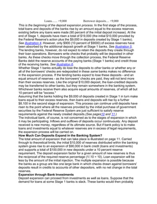 Loans....... +9,000            Borrower deposits.... +9,000
This is the beginning of the deposit expansion process. In the first stage of the process,
total loans and deposits of the banks rise by an amount equal to the excess reserves
existing before any loans were made (90 percent of the initial deposit increase). At the
end of Stage 1, deposits have risen a total of $19,000 (the initial $10,000 provided by
the Federal Reserve's action plus the $9,000 in deposits created by Stage 1 banks).
See illustration 4. However, only $900 (10 percent of $9000) of excess reserves have
been absorbed by the additional deposit growth at Stage 1 banks. See illustration 5.
The lending banks, however, do not expect to retain the deposits they create through
their loan operations. Borrowers write checks that probably will be deposited in other
banks. As these checks move through the collection process, the Federal Reserve
Banks debit the reserve accounts of the paying banks (Stage 1 banks) and credit those
of the receiving banks. See illustration 6.
Whether Stage 1 banks actually do lose the deposits to other banks or whether any or
all of the borrowers' checks are redeposited in these same banks makes no difference
in the expansion process. If the lending banks expect to lose these deposits - and an
equal amount of reserves - as the borrowers' checks are paid, they will not lend more
than their excess reserves. Like the original $10,000 deposit, the loan-credited deposits
may be transferred to other banks, but they remain somewhere in the banking system.
Whichever banks receive them also acquire equal amounts of reserves, of which all but
10 percent will be "excess."
Assuming that the banks holding the $9,000 of deposits created in Stage 1 in turn make
loans equal to their excess reserves, then loans and deposits will rise by a further
$8,100 in the second stage of expansion. This process can continue until deposits have
risen to the point where all the reserves provided by the initial purchase of government
securities by the Federal Reserve System are just sufficient to satisfy reserve
requirements against the newly created deposits.(See pages10 and 11.)
The individual bank, of course, is not concerned as to the stages of expansion in which
it may be participating. Inflows and outflows of deposits occur continuously. Any deposit
received is new money, regardless of its ultimate source. But if bank policy is to make
loans and investments equal to whatever reserves are in excess of legal requirements,
the expansion process will be carried on.
How Much Can Deposits Expand in the Banking System?
The total amount of expansion that can take place is illustrated on page 11. Carried
through to theoretical limits, the initial $10,000 of reserves distributed within the banking
system gives rise to an expansion of $90,000 in bank credit (loans and investments)
and supports a total of $100,000 in new deposits under a 10 percent reserve
requirement. The deposit expansion factor for a given amount of new reserves is thus
the reciprocal of the required reserve percentage (1/.10 = 10). Loan expansion will be
less by the amount of the initial injection. The multiple expansion is possible because
the banks as a group are like one large bank in which checks drawn against borrowers'
deposits result in credits to accounts of other depositors, with no net change in the total
reserves.
Expansion through Bank Investments
Deposit expansion can proceed from investments as well as loans. Suppose that the
demand for loans at some Stage 1 banks is slack. These banks would then probably
 