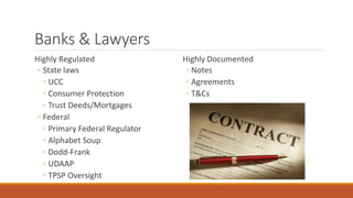 Banks & Lawyers 
Highly Regulated 
◦ State laws 
◦ UCC 
◦ Consumer Protection 
◦ Trust Deeds/Mortgages 
◦ Federal 
◦ Primary Federal Regulator 
◦ Alphabet Soup 
◦ Dodd-Frank 
◦ UDAAP 
◦ TPSP Oversight 
Highly Documented 
◦ Notes 
◦ Agreements 
◦ T&Cs 
 