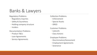 Banks & Lawyers 
Regulatory Problems 
◦ Regulatory inquiries 
◦ Safety & Soundness 
◦ Holding company structure 
◦ Insiders 
Documentation Problems 
◦ Product T&Cs 
◦ Loan Agreements 
◦ Service Agreements 
Collection Problems 
◦ Enforcement 
◦ Special Assets 
◦ OREO 
Customer Problems 
◦ Lawsuits 
◦ Class Actions 
Employee Problems 
◦ Discrimination/Harassment 
◦ Employment Agreements 
◦ Severance 
 
