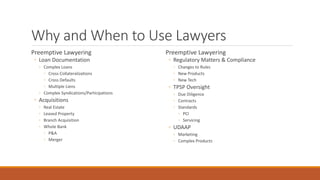 Why and When to Use Lawyers 
Preemptive Lawyering 
◦ Loan Documentation 
◦ Complex Loans 
◦ Cross Collateralizations 
◦ Cross Defaults 
◦ Multiple Liens 
◦ Complex Syndications/Participations 
◦ Acquisitions 
◦ Real Estate 
◦ Leased Property 
◦ Branch Acquisition 
◦ Whole Bank 
◦ P&A 
◦ Merger 
Preemptive Lawyering 
◦ Regulatory Matters & Compliance 
◦ Changes to Rules 
◦ New Products 
◦ New Tech 
◦ TPSP Oversight 
◦ Due Diligence 
◦ Contracts 
◦ Standards 
◦ PCI 
◦ Servicing 
◦ UDAAP 
◦ Marketing 
◦ Complex Products 
 
