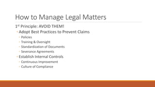 How to Manage Legal Matters 
1st Principle: AVOID THEM! 
◦ Adopt Best Practices to Prevent Claims 
◦ Policies 
◦ Training & Oversight 
◦ Standardization of Documents 
◦ Severance Agreements 
◦ Establish Internal Controls 
◦ Continuous Improvement 
◦ Culture of Compliance 
 