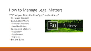 How to Manage Legal Matters 
3rd Principle: Does the firm “get” my business? 
◦ In-House Counsel 
◦ Commodity Work 
◦ Routine Collections 
◦ Local Real Estate 
◦ Specialized Matters 
◦ Regulatory 
◦ Employment 
◦ Big Loans 
◦ Bet the Bank 
 