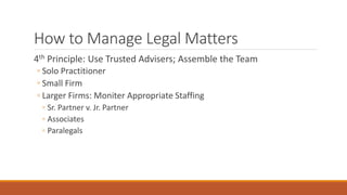 How to Manage Legal Matters 
4th Principle: Use Trusted Advisers; Assemble the Team 
◦ Solo Practitioner 
◦ Small Firm 
◦ Larger Firms: Moniter Appropriate Staffing 
◦ Sr. Partner v. Jr. Partner 
◦ Associates 
◦ Paralegals 
 