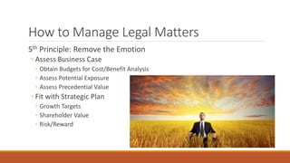 How to Manage Legal Matters 
5th Principle: Remove the Emotion 
◦ Assess Business Case 
◦ Obtain Budgets for Cost/Benefit Analysis 
◦ Assess Potential Exposure 
◦ Assess Precedential Value 
◦ Fit with Strategic Plan 
◦ Growth Targets 
◦ Shareholder Value 
◦ Risk/Reward 
 