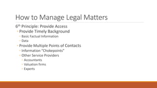 How to Manage Legal Matters 
6th Principle: Provide Access 
◦ Provide Timely Background 
◦ Basic Factual Information 
◦ Data 
◦ Provide Multiple Points of Contacts 
◦ Information “Chokepoints” 
◦ Other Service Providers 
◦ Accountants 
◦ Valuation firms 
◦ Experts 
 