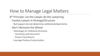 How to Manage Legal Matters 
8th Principle: Let the Lawyer do the Lawyering 
◦ Involve Lawyer in Strategy/Structure 
◦ But lawyers do not determine settlement/deal terms 
◦ Don’t Reinvent the Wheel 
◦ Advantages to Traditional Structures 
◦ Familiarity with Document 
◦ Proven Track Record 
◦ Leverage Previous Customization 
 