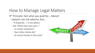 How to Manage Legal Matters 
9th Principle: Get what you paid for… Advice! 
◦ Lawyers are risk adverse, but… 
◦ “It Depends…” is not advice. 
◦ Ask “What have you seen…” 
◦ In similar situations? 
◦ Your other clients do? 
◦ As recent trends in this area? 
 
