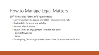 How to Manage Legal Matters 
10th Principle: Terms of Engagement 
◦ Lawyers will define scope of matter – make sure it’s right 
◦ Review bills for accuracy, validity 
◦ Request clarifications 
◦ Revisit terms of engagement from time to time 
◦ Competitiveness 
◦ Value 
◦ For ongoing/recurring matters, assess how to make more efficient 
 