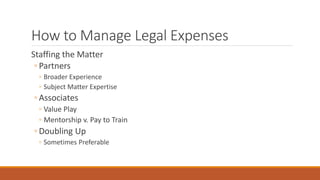 How to Manage Legal Expenses 
Staffing the Matter 
◦ Partners 
◦ Broader Experience 
◦ Subject Matter Expertise 
◦ Associates 
◦ Value Play 
◦ Mentorship v. Pay to Train 
◦ Doubling Up 
◦ Sometimes Preferable 
 