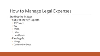 How to Manage Legal Expenses 
Staffing the Matter 
◦ Subject Matter Experts 
◦ IP/Privacy 
◦ Tax 
◦ ERISA 
◦ Labor 
◦ Healthcare 
◦ Paralegals 
◦ Filings 
◦ Commodity Docs 
 