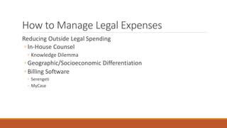 How to Manage Legal Expenses 
Reducing Outside Legal Spending 
◦ In-House Counsel 
◦ Knowledge Dilemma 
◦ Geographic/Socioeconomic Differentiation 
◦ Billing Software 
◦ Serengeti 
◦ MyCase 
 