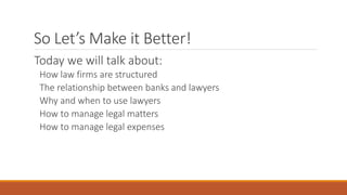 So Let’s Make it Better! 
Today we will talk about: 
How law firms are structured 
The relationship between banks and lawyers 
Why and when to use lawyers 
How to manage legal matters 
How to manage legal expenses 
 