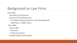 Background on Law Firms 
Post 1960: 
◦ Assembly Line Processes 
◦ Creation of the Billable Hour 
◦ Pre-1960s attorneys billed for “Services Rendered” 
◦ 1300 Hours v. 2400+ Hours 
Post 1990: 
◦ AmLaw 100 
◦ Revenues 
◦ Profits per Partner 
◦ Limited Liability Partnerships 
 