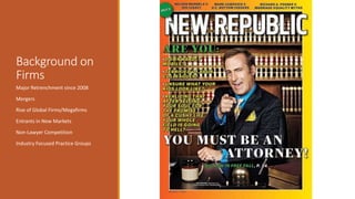 Background on 
Firms 
Major Retrenchment since 2008 
Mergers 
Rise of Global Firms/Megafirms 
Entrants in New Markets 
Non-Lawyer Competition 
Industry Focused Practice Groups 
 