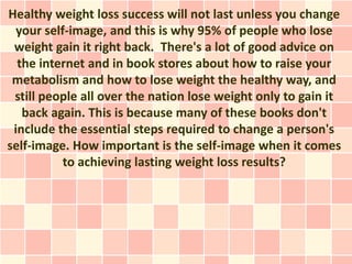 Healthy weight loss success will not last unless you change
  your self-image, and this is why 95% of people who lose
 weight gain it right back. There's a lot of good advice on
  the internet and in book stores about how to raise your
 metabolism and how to lose weight the healthy way, and
 still people all over the nation lose weight only to gain it
   back again. This is because many of these books don't
 include the essential steps required to change a person's
self-image. How important is the self-image when it comes
           to achieving lasting weight loss results?
 