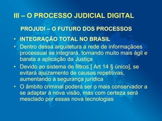 III – O PROCESSO JUDICIAL DIGITAL
  PROJUDI – O FUTURO DOS PROCESSOS
• INTEGRAÇÃO TOTAL NO BRASIL
• Dentro dessa arquitetu...