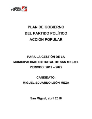 PLAN DE GOBIERNO
DEL PARTIDO POLÍTICO
ACCIÓN POPULAR
PARA LA GESTIÓN DE LA
MUNICIPALIDAD DISTRITAL DE SAN MIGUEL
PERIODO: 2019 – 2022
CANDIDATO:
MIGUEL EDUARDO LEÓN MEZA
San Miguel, abril 2018
 