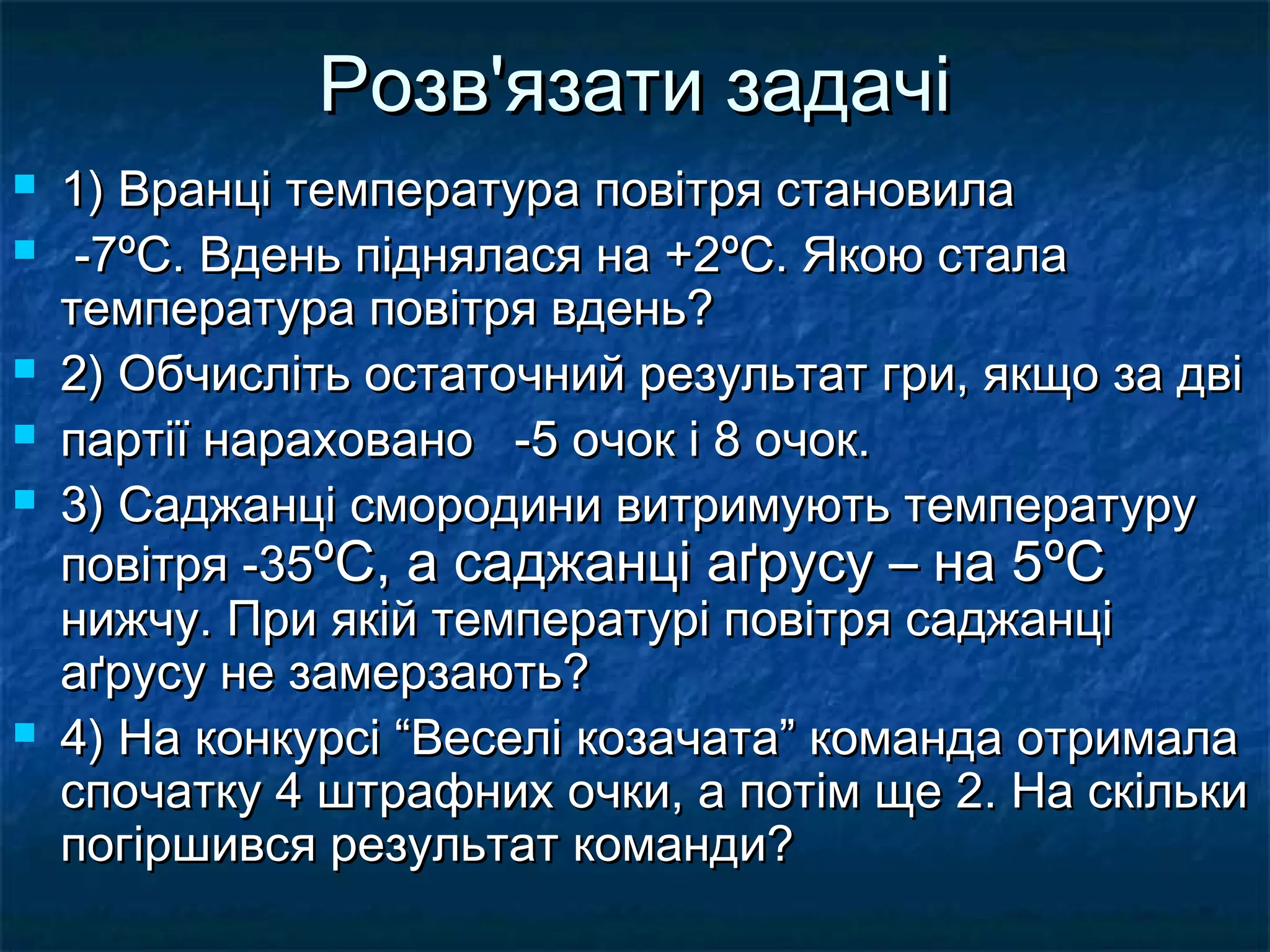 Розв'язати задачі









1) Вранці температура повітря становила
-7ºC. Вдень піднялася на +2ºC. Якою стала
температура повітря вдень?
2) Обчисліть остаточний результат гри, якщо за дві
партії нараховано -5 очок і 8 очок.
3) Саджанці смородини витримують температуру
повітря -35ºC, а саджанці аґрусу – на 5ºC
нижчу. При якій температурі повітря саджанці
аґрусу не замерзають?
4) На конкурсі “Веселі козачата” команда отримала
спочатку 4 штрафних очки, а потім ще 2. На скільки
погіршився результат команди?

 