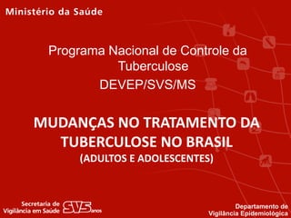 MUDANÇAS NO TRATAMENTO DA
TUBERCULOSE NO BRASIL
(ADULTOS E ADOLESCENTES)
Programa Nacional de Controle da
Tuberculose
DEVEP/SVS/MS
Departamento de
Vigilância Epidemiológica
 