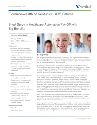 Commonwealth of Kentucky, DDS Offices
Small Steps in Healthcare Automation Pay Off with
Big Benefits
CUSTOMER CASE STUDY
Background
The benefits of automating routine tasks in healthcare with voice applications are well-
known. Patients get seen or referred to a specialist faster, staff can better concentrate on
in-person interactions, and everyone is more productive and happier when repetitive tasks
can be removed from daily job responsibilities.
Automating a small step in the administration of the Social Security Administration’s
(SSA) Disability Determination Service (DDS) paid off with big benefits for the Cabinet
of Family & Health Services in the Commonwealth of Kentucky. The DDS is a division of
the Cabinet of Family & Health Services responsible for providing timely and accurate
disability decisions to residents of Kentucky.
Disability determination is a prescribed process that all state governments follow in
order to meet Social Security standards for timely notification. In order to provide
a consistent experience regardless of state residency, the SSA has an established
standard for contacting claimants throughout the determination process, which includes
the scheduling of medical examinations, confirmation of appointments and appointment
reminders. Since every state serves claimants with a diverse array of backgrounds and
living situations, a phone call is the preferred method of contact. Four to six employees in
the Kentucky DDS division were dedicated to calling new claimants with the date, time
and location of their examination to evaluate their disability. These same employees also
needed to call claimants with follow-up reminders for their medical exams.
Enter David Stephanski, who, as a technology manager for the Kentucky DDS division,
was charged with putting his extensive IT and telephony background to work to help
improve the adoption of technology by automating routine functions that weighed down
the productivity and morale of the division.
“Informing claimants of their appointment and providing the reminder service prescribed by
SSA was a manual process,” explains Stephanski. “On days where Kentucky had a large
influx of new applications, or on days after a long weekend, we would have as many as
600 calls that needed to be made in a single day. Like many government agencies, we
are operating under a hiring freeze, so we can’t hire more people to do the job.”
CONNECT TO CONFIDENT
		 EXECUTIVE SUMMARY
	 n Industry: Healthcare
	 n Claims: 100K+ DDS claims per
		 year
CHALLENGE
	 n Adhere to SSA procedures for 		
		 notifying and reminding claimants 	
		 of upcoming medical examination 	
		 appointments
	 n 	Manage the influx of daily claimants 	
		 requiring notification of upcoming 	
		 medical appointments
	 n Provide a 7-day-a-week reminder 	
		 service to manage peak volume 		
		 of 	calls, without incurring extra 		
		 headcount
RESULT
	 n SSA reports created on the same
		 day work is performed
	 n Reallocation of more than 4 staff 		
		 members to other DDS work 		
		 functions
	 n 7-day-a-week notification and
		 reminder service with no additional 	
		 overhead
	 n Greater accuracy in notifying
		 and 	reminding claimants of 		
		 upcoming appointments
	 n Improved productivity and staff 		
		 member morale
VERTICAL SOLUTION
	 n Wave IP
	 n Wave Voice Server
 
