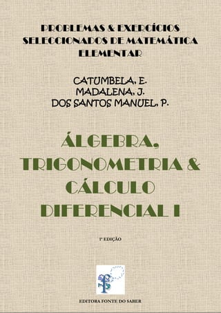 PROBLEMAS & EXERCÍCIOS
SELECCIONADOS DE MATEMÁTICA
ELEMENTAR
CATUMBELA, E.
MADALENA, J.
DOS SANTOS MANUEL, P.
ÁLGEBRA,
TRIGONOMETRIA &
CÁLCULO
DIFERENCIAL I
1ª EDIÇÃO
EDITORA FONTE DO SABER
 