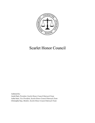  
 
 
Scarlet Honor Council  
 
 
 
 
 
 
 
 
 
 
 
 
 
 
 
 
 
Authored by: 
Anish Patel, ​President, Scarlet Honor Council Outreach Team 
Astha Saini, ​Vice President, Scarlet Honor Council Outreach Team 
Christopher Kay, ​Member, Scarlet Honor Council Outreach Team 
 
 
 