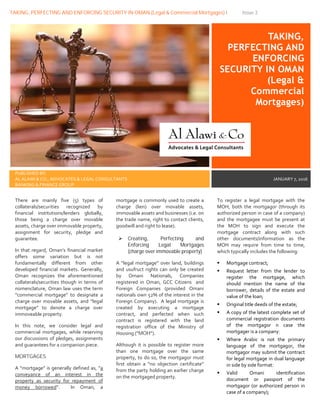 TAKING, PERFECTING AND ENFORCING SECURITY IN OMAN (Legal & Commercial Mortgages) I Issue 3
TAKING,
PERFECTING AND
ENFORCING
SECURITY IN OMAN
(Legal &
Commercial
Mortgages)
PUBLISHED BY:
AL ALAWI & CO., ADVOCATES & LEGAL CONSULTANTS
BANKING & FINANCE GROUP
JANUARY 7, 2016
There are mainly five (5) types of
collaterals/securities recognized by
financial institutions/lenders globally,
those being a charge over movable
assets, charge over immovable property,
assignment for security, pledge and
guarantee.
In that regard, Oman’s financial market
offers some variation but is not
fundamentally different from other
developed financial markets. Generally,
Oman recognizes the aforementioned
collaterals/securities though in terms of
nomenclature, Oman law uses the term
“commercial mortgage” to designate a
charge over movable assets, and “legal
mortgage” to denote a charge over
immoveable property.
In this note, we consider legal and
commercial mortgages, while reserving
our discussions of pledges, assignments
and guarantees for a companion piece.
MORTGAGES
A “mortgage” is generally defined as, “a
conveyance of an interest in the
property as security for repayment of
money borrowed”. In Oman, a
mortgage is commonly used to create a
charge (lien) over movable assets,
immovable assets and businesses (i.e. on
the trade name, right to contact clients,
goodwill and right to lease).
 Creating, Perfecting and
Enforcing Legal Mortgages
(charge over immovable property)
A “legal mortgage” over land, buildings
and usufruct rights can only be created
by Omani Nationals, Companies
registered in Oman, GCC Citizens and
Foreign Companies (provided Omani
nationals own 52% of the interest in the
Foreign Company). A legal mortgage is
created by executing a mortgage
contract, and perfected when such
contract is registered with the land
registration office of the Ministry of
Housing (“MOH”).
Although it is possible to register more
than one mortgage over the same
property, to do so, the mortgagor must
first obtain a “no objection certificate”
from the party holding an earlier charge
on the mortgaged property.
To register a legal mortgage with the
MOH, both the mortgagor (through its
authorized person in case of a company)
and the mortgagee must be present at
the MOH to sign and execute the
mortgage contract along with such
other documents/information as the
MOH may require from time to time,
which typically includes the following:
 Mortgage contract;
 Request letter from the lender to
register the mortgage, which
should mention the name of the
borrower, details of the estate and
value of the loan;
 Original title deeds of the estate;
 A copy of the latest complete set of
commercial registration documents
of the mortgagor n case the
mortgager is a company;
 Where Arabic is not the primary
language of the mortgagor, the
mortgagor may submit the contract
for legal mortgage in dual language
in side by side format;
 Valid Omani identification
document or passport of the
mortgagor (or authorized person in
case of a company);
 
