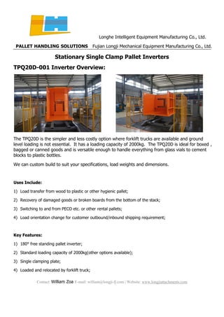 Longhe Intelligent Equipment Manufacturing Co., Ltd.
PALLET HANDLING SOLUTIONS Fujian Longji Mechanical Equipment Manufacturing Co., Ltd.
Contact: William Zoa E-mail: william@longji-fj.com | Website: www.longjiattachments.com
Stationary Single Clamp Pallet Inverters
TPQ20D-001 Inverter Overview:
The TPQ20D is the simpler and less costly option where forklift trucks are available and ground
level loading is not essential. It has a loading capacity of 2000kg. The TPQ20D is ideal for boxed ,
bagged or canned goods and is versatile enough to handle everything from glass vials to cement
blocks to plastic bottles.
We can custom build to suit your specifications, load weights and dimensions.
Uses Include:
1) Load transfer from wood to plastic or other hygienic pallet;
2) Recovery of damaged goods or broken boards from the bottom of the stack;
3) Switching to and from PECO etc. or other rental pallets;
4) Load orientation change for customer outbound/inbound shipping requirement;
Key Features:
1) 180° free standing pallet inverter;
2) Standard loading capacity of 2000kg(other options available);
3) Single clamping plate;
4) Loaded and relocated by forklift truck;
 