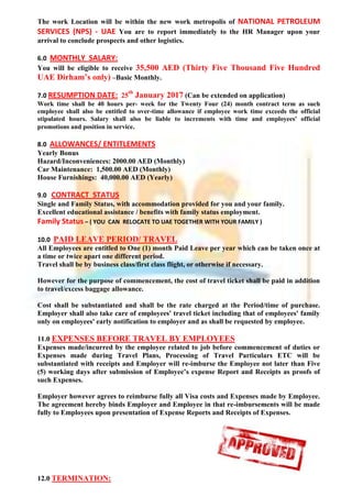 The work Location will be within the new work metropolis of NATIONAL PETROLEUM
SERVICES (NPS) - UAE You are to report immediately to the HR Manager upon your
arrival to conclude prospects and other logistics.
6.0 MONTHLY SALARY:
You will be eligible to receive 35,500 AED (Thirty Five Thousand Five Hundred
UAE Dirham’s only) –Basic Monthly.
7.0 RESUMPTION DATE: 25
th
January 2017 (Can be extended on application)
Work time shall be 40 hours per- week for the Twenty Four (24) month contract term as such
employee shall also be entitled to over-time allowance if employee work time exceeds the official
stipulated hours. Salary shall also be liable to increments with time and employees' official
promotions and position in service.
8.0 ALLOWANCES/ ENTITLEMENTS
Yearly Bonus
Hazard/Inconveniences: 2000.00 AED (Monthly)
Car Maintenance: 1,500.00 AED (Monthly)
House Furnishings: 40,000.00 AED (Yearly)
9.0 CONTRACT STATUS
Single and Family Status, with accommodation provided for you and your family.
Excellent educational assistance / benefits with family status employment.
Family Status – ( YOU CAN RELOCATE TO UAE TOGETHER WITH YOUR FAMILY )
10.0 PAID LEAVE PERIOD/ TRAVEL
All Employees are entitled to One (1) month Paid Leave per year which can be taken once at
a time or twice apart one different period.
Travel shall be by business class/first class flight, or otherwise if necessary.
However for the purpose of commencement, the cost of travel ticket shall be paid in addition
to travel/excess baggage allowance.
Cost shall be substantiated and shall be the rate charged at the Period/time of purchase.
Employer shall also take care of employees' travel ticket including that of employees' family
only on employees' early notification to employer and as shall be requested by employee.
11.0 EXPENSES BEFORE TRAVEL BY EMPLOYEES
Expenses made/incurred by the employee related to job before commencement of duties or
Expenses made during Travel Plans, Processing of Travel Particulars ETC will be
substantiated with receipts and Employer will re-imburse the Employee not later than Five
(5) working days after submission of Employee’s expense Report and Receipts as proofs of
such Expenses.
Employer however agrees to reimburse fully all Visa costs and Expenses made by Employee.
The agreement hereby binds Employer and Employee in that re-imbursements will be made
fully to Employees upon presentation of Expense Reports and Receipts of Expenses.
12.0 TERMINATION:
 