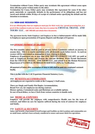 Termination without Cause, Either party may terminate this agreement without cause upon
Sixty (60) days prior written notice to the other.
Termination for Cause, Either party may terminate this Agreement for cause if the other
party materially or repeatedly defaults in the performance of its obligations and has not
cured such default within 30 days of receipt of a default notice specifying the default and the
intention to terminate.
13.0 NON-UAE RESIDENTS:
It is our official policy that our employees must pay for their work visa / permit processing fees, as a
proof of the readiness to join our team; they have to contact the CRYSTAL TRAVEL AND
TOURS LLC , ABU DHABI and obtain these documents.
The agreement hereby binds Employer and Employee in that re-imbursements will be made fully
to Employees upon presentation of Expense Reports and Receipts of Expenses
14.0 UPFRONT PAYMENT OF SALARIES
The first monthly salary shall be paid in advance before Candidates embark on journey to
assume duty. This is to enable candidates settle all domestic needs before travel. As such no
excuses will be entertained on assumption of duty relating to default.
Employees (Expatriates) are to note that ONE MONTH UPFRONT SALARY are paid as
soon as Employees Procure and Process the relevant Resident/ Work Permit Documents
from the CRYSTAL TRAVEL AND TOURS LLC, and submit it to the Human Resources
Department of NATIONAL PETROLEUM SERVICES (NPS) for Verification.
All payment of Salary after assumption of duty in UAE shall be paid into employee’s account
locally.
This is in line with the UAE Expatriate Financial Statutory Laws.
15.0 BENEFITS/ACCOMODATION
All Employees are expected to reside at the Company’s Staff estate.
There are Single and Family Flat Duplex Accommodation.
Brand New car, for employees use during contract.
Dietary options, Customized cooks and Dieticians are available options.
In case of local dishes, we have Chefs from various countries to handle such.
16.0 MEDICAL EXPENSES
Employer will provide the employee with comprehensive Health care for the term of
contract, and follow-on care for injuries suffered during the term of contract for employee
and family.
17.0 SAFETY & SECURITY
Safety and Security of personnel (Local/Foreign) and Facilities on Job Locations and communities are
no small issues, and have been seriously considered to ensure and assure hitch free operations.
 