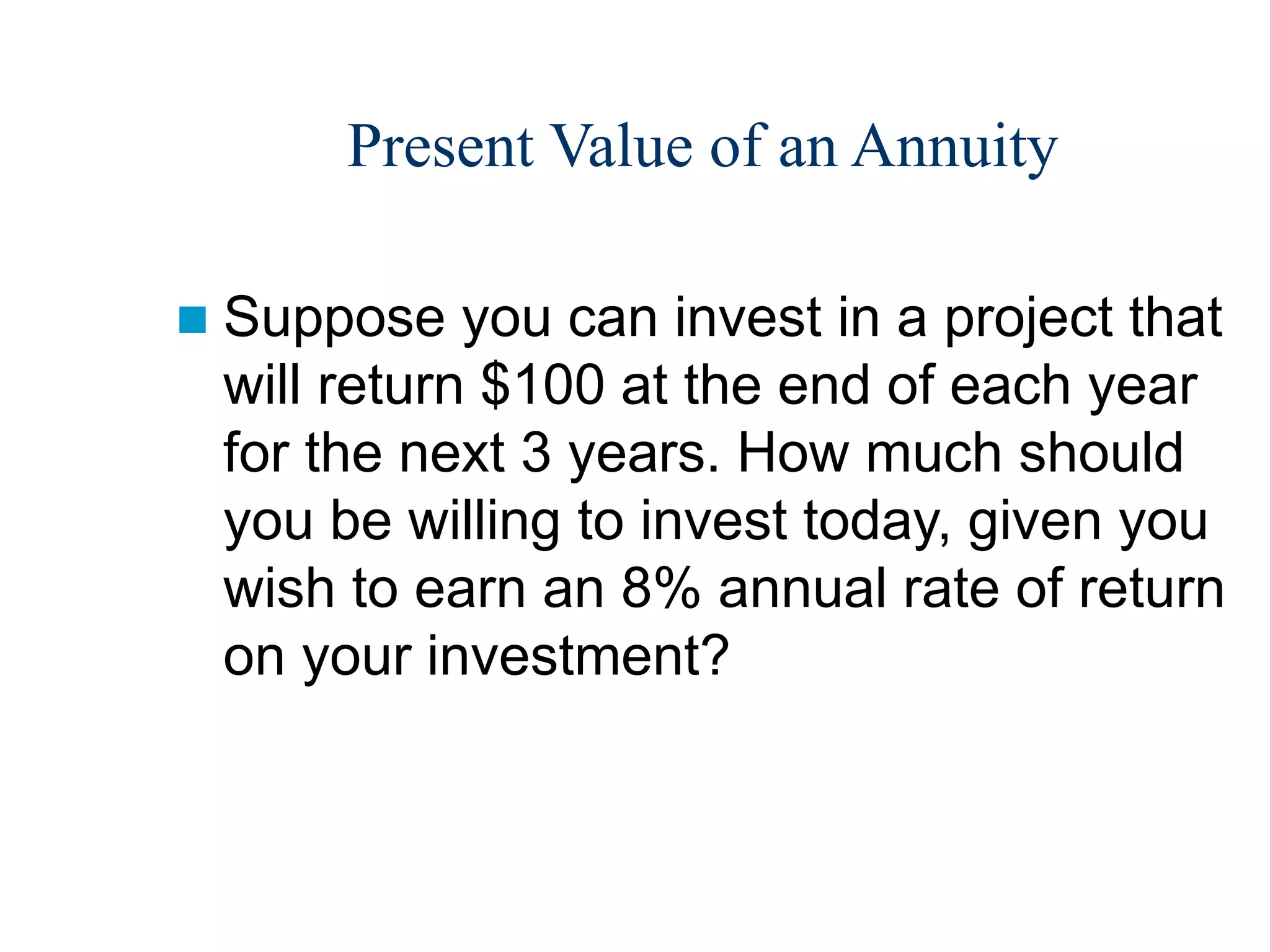 Present Value of an Annuity
 Suppose you can invest in a project that
will return $100 at the end of each year
for the next 3 years. How much should
you be willing to invest today, given you
wish to earn an 8% annual rate of return
on your investment?
 