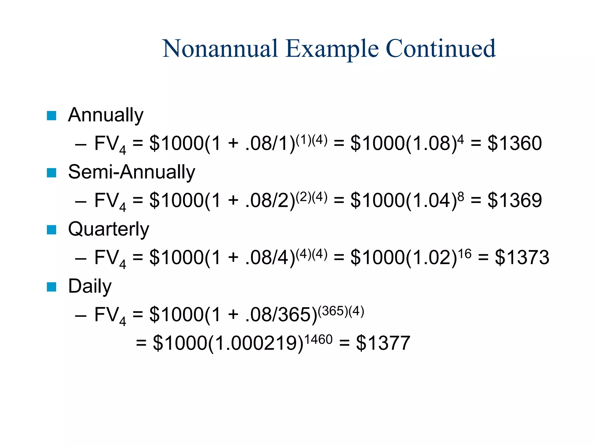 Nonannual Example Continued
 Annually
– FV4 = $1000(1 + .08/1)(1)(4) = $1000(1.08)4 = $1360
 Semi-Annually
– FV4 = $1000(1 + .08/2)(2)(4) = $1000(1.04)8 = $1369
 Quarterly
– FV4 = $1000(1 + .08/4)(4)(4) = $1000(1.02)16 = $1373
 Daily
– FV4 = $1000(1 + .08/365)(365)(4)
= $1000(1.000219)1460 = $1377
 