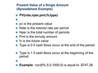 Present Value of a Single Amount
(Spreadsheet Example)
 PV(rate,nper,pmt,fv,type)

 pv is the present value
 Rate is the interest rate per period
 Nper is the total number of periods
 Pmt is the annuity amount
 fv is the future value
 Type is 0 if cash flows occur at the end of the period
 Type is 1 if cash flows occur at the beginning of the
period

 Example: =pv(6%,5,0,1000,0) is equal to -$747.26
 