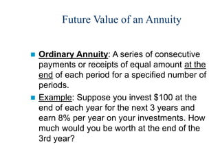 Future Value of an Annuity
 Ordinary Annuity: A series of consecutive
payments or receipts of equal amount at the
end of each period for a specified number of
periods.
 Example: Suppose you invest $100 at the
end of each year for the next 3 years and
earn 8% per year on your investments. How
much would you be worth at the end of the
3rd year?
 
