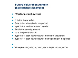 Future Value of an Annuity
(Spreadsheet Example)
 FV(rate,nper,pmt,pv,type)

 fv is the future value
 Rate is the interest rate per period
 Nper is the total number of periods
 Pmt is the annuity amount
 pv is the present value
 Type is 0 if cash flows occur at the end of the period
 Type is 1 if cash flows occur at the beginning of the period

 Example: =fv(14%,12,-1000,0,0) is equal to $27,270.75
 