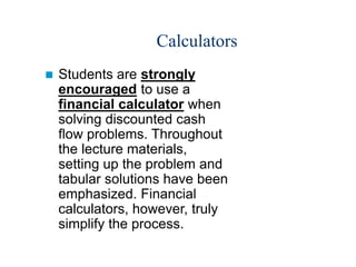 Calculators
 Students are strongly
encouraged to use a
financial calculator when
solving discounted cash
flow problems. Throughout
the lecture materials,
setting up the problem and
tabular solutions have been
emphasized. Financial
calculators, however, truly
simplify the process.
 