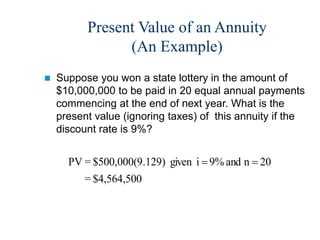 Present Value of an Annuity
(An Example)
 Suppose you won a state lottery in the amount of
$10,000,000 to be paid in 20 equal annual payments
commencing at the end of next year. What is the
present value (ignoring taxes) of this annuity if the
discount rate is 9%?
$4,564,500
=
20
n
and
9%
i
given
.129)
$500,000(9
=
PV 

 