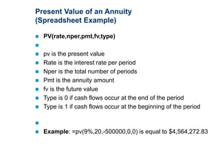 Present Value of an Annuity
(Spreadsheet Example)
 PV(rate,nper,pmt,fv,type)

 pv is the present value
 Rate is the interest rate per period
 Nper is the total number of periods
 Pmt is the annuity amount
 fv is the future value
 Type is 0 if cash flows occur at the end of the period
 Type is 1 if cash flows occur at the beginning of the period

 Example: =pv(9%,20,-500000,0,0) is equal to $4,564,272.83
 