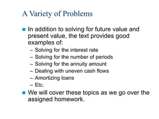 A Variety of Problems
 In addition to solving for future value and
present value, the text provides good
examples of:
– Solving for the interest rate
– Solving for the number of periods
– Solving for the annuity amount
– Dealing with uneven cash flows
– Amortizing loans
– Etc.
 We will cover these topics as we go over the
assigned homework.
 