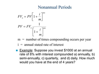 Nonannual Periods
FV PV
i
m
PV FV
i
m
n
mn
n mn
 














1
1
1
m = number of times compounding occurs per year
i = annual stated rate of interest
 Example: Suppose you invest $1000 at an annual
rate of 8% with interest compounded a) annually, b)
semi-annually, c) quarterly, and d) daily. How much
would you have at the end of 4 years?
 