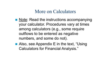 More on Calculators
 Note: Read the instructions accompanying
your calculator. Procedures vary at times
among calculators (e.g., some require
outflows to be entered as negative
numbers, and some do not).
 Also, see Appendix E in the text, “Using
Calculators for Financial Analysis.”
 