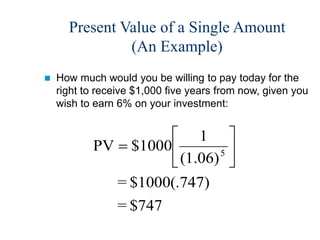 Present Value of a Single Amount
(An Example)
 How much would you be willing to pay today for the
right to receive $1,000 five years from now, given you
wish to earn 6% on your investment:
$747
=
)
$1000(.747
=
(1.06)
1
$1000
PV 5 






 