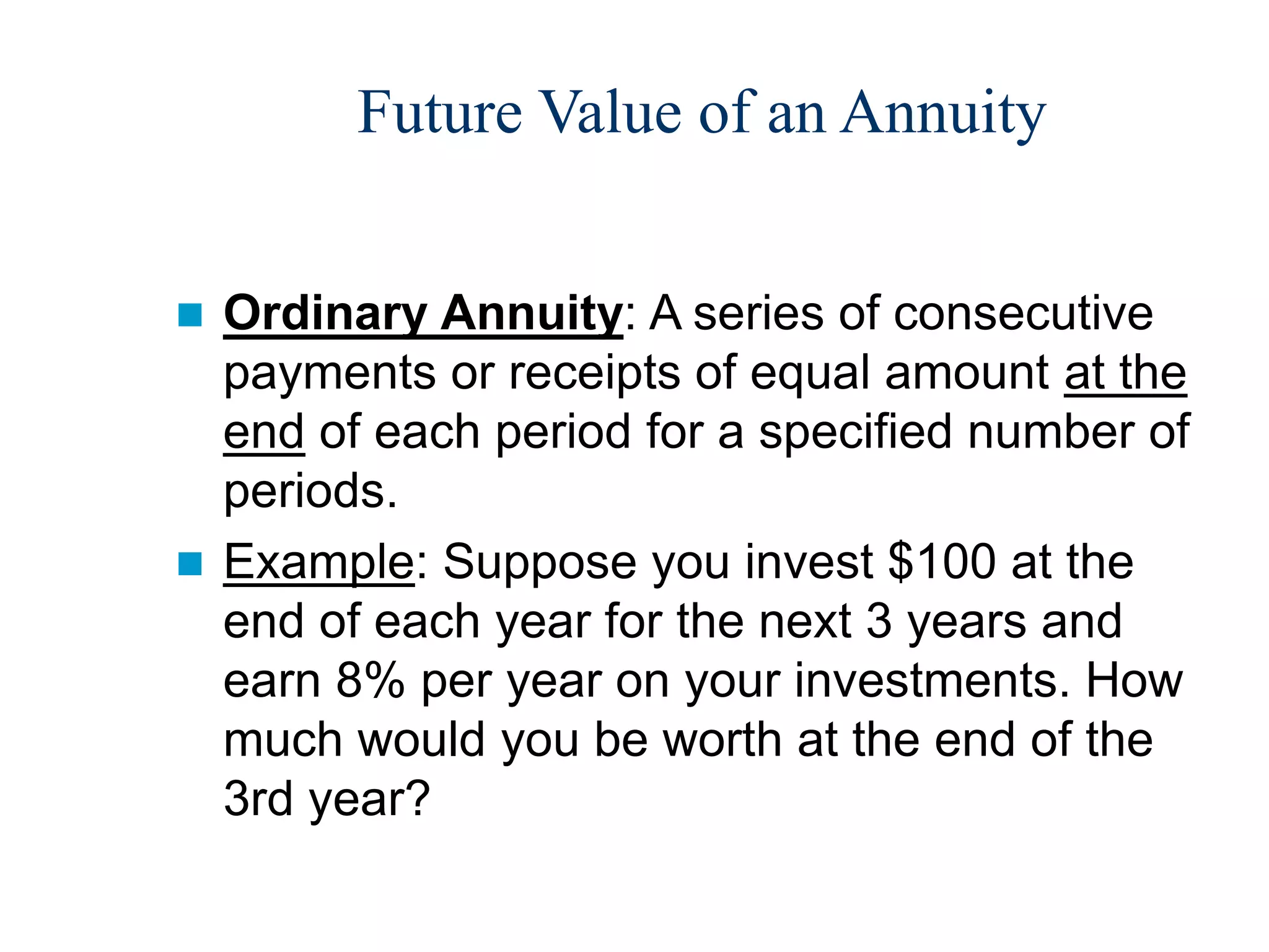 Future Value of an Annuity
 Ordinary Annuity: A series of consecutive
payments or receipts of equal amount at the
end of each period for a specified number of
periods.
 Example: Suppose you invest $100 at the
end of each year for the next 3 years and
earn 8% per year on your investments. How
much would you be worth at the end of the
3rd year?
 
