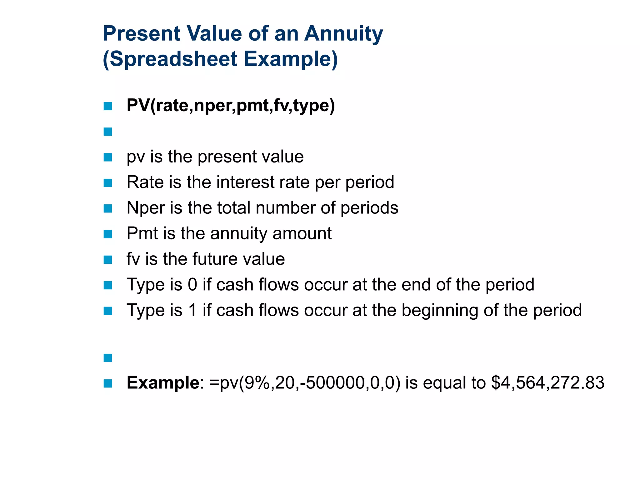 Present Value of an Annuity
(Spreadsheet Example)
 PV(rate,nper,pmt,fv,type)

 pv is the present value
 Rate is the interest rate per period
 Nper is the total number of periods
 Pmt is the annuity amount
 fv is the future value
 Type is 0 if cash flows occur at the end of the period
 Type is 1 if cash flows occur at the beginning of the period

 Example: =pv(9%,20,-500000,0,0) is equal to $4,564,272.83
 